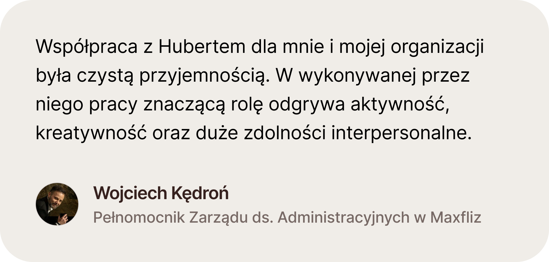 Opinia Wojtka Kędronia, Pełnomocnika Zarządu ds. Administracyjnych w firmie Maxfliz. Współpraca z Hubertem dla mnie i mojej organizacji była czystą przyjemnością. W wykonywanej przez niego pracy znaczącą rolę odgrywa aktywność, kreatywność oraz duże zdolno