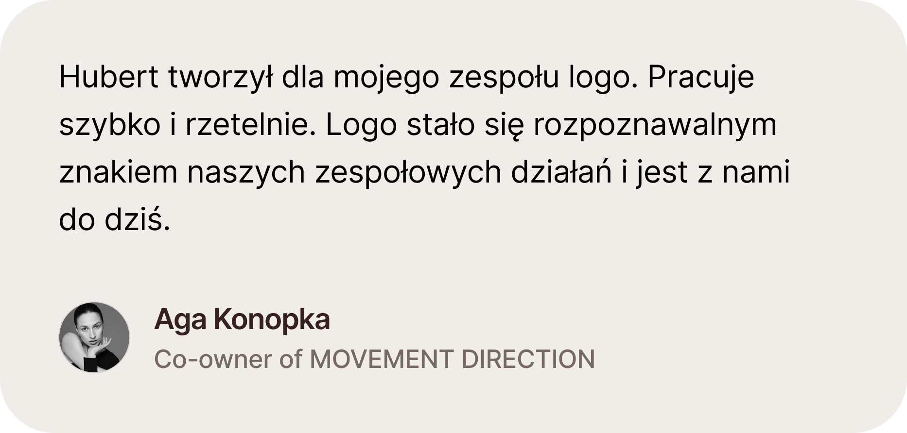 Opinia Agnieszki Konopki, Co-owner i choreograf w firmie Movement Direction. Hubert tworzył dla mojego zespołu logo. Pracuje szybko i rzetelnie. Logo stało się rozpoznawalnym znakiem naszych zespołowych działań i jest z nami do dziś.